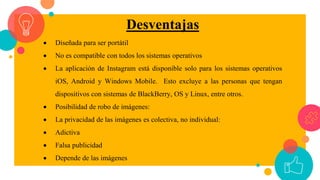 Desventajas
 Diseñada para ser portátil
 No es compatible con todos los sistemas operativos
 La aplicación de Instagram está disponible solo para los sistemas operativos
iOS, Android y Windows Mobile. Esto excluye a las personas que tengan
dispositivos con sistemas de BlackBerry, OS y Linux, entre otros.
 Posibilidad de robo de imágenes:
 La privacidad de las imágenes es colectiva, no individual:
 Adictiva
 Falsa publicidad
 Depende de las imágenes
 