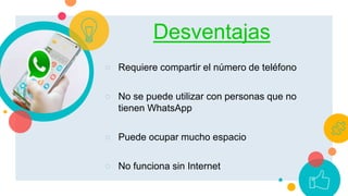 Desventajas
○ Requiere compartir el número de teléfono
○ No se puede utilizar con personas que no
tienen WhatsApp
○ Puede ocupar mucho espacio
○ No funciona sin Internet
 