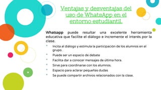Ventajas y desventajas del
uso de WhatsApp en el
entorno estudiantil.
Whatsapp puede resultar una excelente herramienta
educativa que facilite el diálogo e incremente el interés por la
clase.
• Incita al diálogo y estimula la participación de los alumnos en el
grupo.
• Puede ser un espacio de debate
• Facilita dar a conocer mensajes de última hora.
• Sirve para coordinarse con los alumnos.
• Espacio para aclarar pequeñas dudas
• Se puede compartir archivos relacionados con la clase.
 