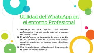 Utilidad del WhatsApp en
el entorno Profesional
 WhatsApp no está diseñada para entornos
profesionales y su uso puede acarrear problemas
de confidencialidad.
 El WhatsApp se ha traspasado también al ámbito
laboral, en donde hoy es cada vez más utilizada
coordinar reuniones; e incluso tomar decisiones
informales.
 Una herramienta muy utilizada en el área comercial
es el uso de los status dónde
 