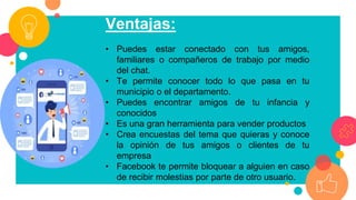 Ventajas:
• Puedes estar conectado con tus amigos,
familiares o compañeros de trabajo por medio
del chat.
• Te permite conocer todo lo que pasa en tu
municipio o el departamento.
• Puedes encontrar amigos de tu infancia y
conocidos
• Es una gran herramienta para vender productos
• Crea encuestas del tema que quieras y conoce
la opinión de tus amigos o clientes de tu
empresa
• Facebook te permite bloquear a alguien en caso
de recibir molestias por parte de otro usuario.
 