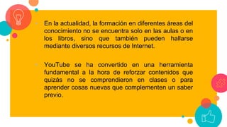 • En la actualidad, la formación en diferentes áreas del
conocimiento no se encuentra solo en las aulas o en
los libros, sino que también pueden hallarse
mediante diversos recursos de Internet.
• YouTube se ha convertido en una herramienta
fundamental a la hora de reforzar contenidos que
quizás no se comprendieron en clases o para
aprender cosas nuevas que complementen un saber
previo.
 