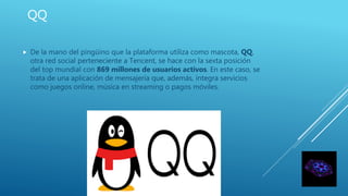 QQ
 De la mano del pingüino que la plataforma utiliza como mascota, QQ,
otra red social perteneciente a Tencent, se hace con la sexta posición
del top mundial con 869 millones de usuarios activos. En este caso, se
trata de una aplicación de mensajería que, además, integra servicios
como juegos online, música en streaming o pagos móviles.
 