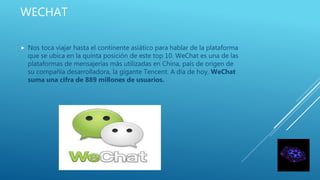 WECHAT
 Nos toca viajar hasta el continente asiático para hablar de la plataforma
que se ubica en la quinta posición de este top 10. WeChat es una de las
plataformas de mensajerías más utilizadas en China, país de origen de
su compañía desarrolladora, la gigante Tencent. A día de hoy, WeChat
suma una cifra de 889 millones de usuarios.
 