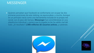 MESSENGER
 Quienes pensaban que Facebook se conformaría con ocupar las dos
primeras posiciones de este ránking, se equivocaban, y mucho. Aunque
en un principio nacía como una herramienta incluida en la propia red
social, con el paso del tiempo, Messenger fue convirtiéndose en una
plataforma individual, y parece que la jugada no les ha salido mal del
todo. ¿El resultado? 1.000 millones de usuarios activos, y subiendo.
 