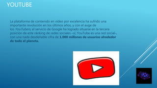 YOUTUBE
La plataforma de contenido en vídeo por excelencia ha sufrido una
importante revolución en los últimos años, y con el auge de
los YouTubers, el servicio de Google ha logrado situarse en la tercera
posición de este ránking de redes sociales –sí, YouTube es una red social–,
con una nada desdeñable cifra de 1.000 millones de usuarios alrededor
de todo el planeta.
 