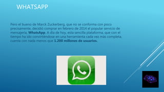 WHATSAPP
Pero el bueno de Marck Zuckerberg, que no se conforma con poco
precisamente, decidió comprar en febrero de 2014 el popular servicio de
mensajería, WhatsApp. A día de hoy, esta sencilla plataforma, que con el
tiempo ha ido convirtiéndose en una herramienta cada vez más completa,
cuenta con nada menos que 1.200 millones de usuarios.
 