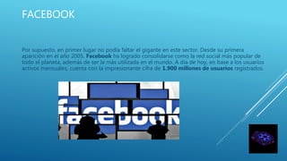 FACEBOOK
Por supuesto, en primer lugar no podía faltar el gigante en este sector. Desde su primera
aparición en el año 2005, Facebook ha logrado consolidarse como la red social más popular de
todo el planeta, además de ser la más utilizada en el mundo. A día de hoy, en base a los usuarios
activos mensuales, cuenta con la impresionante cifra de 1.900 millones de usuarios registrados.
 