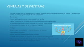 VENTAJAS Y DESVENTAJAS
Las redes sociales son un fenómeno que cada vez gana más seguidores, especialmente los jóvenes y adolescentes.
Conoce las ventajas y desventajas de ésta herramienta.
Desventajas
Pierden la interacción con su entorno social y su familia.
Pueden convertirse en víctimas de ciberbullyng y suplantación de identidad.
Se exponen a personas que muchas veces no conocen, publicando información personal.
Se convierten en víctimas de virus y software dañados.
Ventajas
Genera mayor comunicación e interacción entre los jóvenes.
Están mejor informados.
Vencen la timidez a través de las redes sociales.
Facilita la relación entre las personas sin las barreras culturales y físicas.
Cabe resaltar que no está mal navegar en las redes sociales e interactuar con tus amigos, pero debemos explotar
las múltiples opciones que el Internet nos ofrece.
 