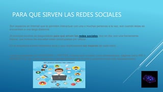 PARA QUE SIRVEN LAS REDES SOCIALES
Son espacios en Internet que te permiten interactuar con una o muchas personas a la vez, aún cuando éstas se
encuentren a una larga distancia.
Al principio muchos se preguntaban para qué sirven las redes sociales, hoy en día, son una herramienta
básica, que incluso las escuelas están preocupadas por utilizar.
En la actualidad existen diferentes tipos y aquí explicaremos las mejores de cada rubro.
Las más populares son FACEBOOK y TWITTER, mismas que tuvieron como predecesoras, páginas como HI5 o
METROFLOG, las cuales estuvieron vigentes alrededor de 5 años y posteriormente sólo desaparecieron.
 