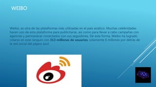 WEIBO
Weibo, es otra de las plataformas más utilizadas en el país asiático. Muchas celebridades
hacen uso de esta plataforma para publicitarse, así como para llevar a cabo campañas con
agencias y permanecer conectados con sus seguidores. De esta forma, Weibo ha logrado
colarse en este ranquin con 313 millones de usuarios, solamente 6 millones por detrás de
la red social del pájaro azul.
 