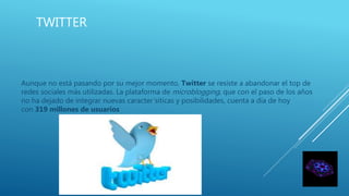 TWITTER
Aunque no está pasando por su mejor momento, Twitter se resiste a abandonar el top de
redes sociales más utilizadas. La plataforma de microblogging, que con el paso de los años
no ha dejado de integrar nuevas caracter´siticas y posibilidades, cuenta a día de hoy
con 319 millones de usuarios
 