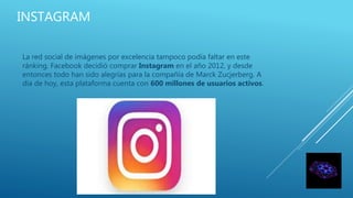 INSTAGRAM
La red social de imágenes por excelencia tampoco podía faltar en este
ránking. Facebook decidió comprar Instagram en el año 2012, y desde
entonces todo han sido alegrías para la compañía de Marck Zucjerberg. A
día de hoy, esta plataforma cuenta con 600 millones de usuarios activos.
 
