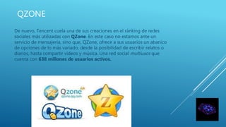 QZONE
De nuevo, Tencent cuela una de sus creaciones en el ránking de redes
sociales más utilizadas con QZone. En este caso no estamos ante un
servicio de mensajería, sino que, QZone, ofrece a sus usuarios un abanico
de opciones de lo más variado, desde la posibilidad de escribir relatos o
diarios, hasta compartir vídeos y música. Una red social multiusos que
cuenta con 638 millones de usuarios activos.
 
