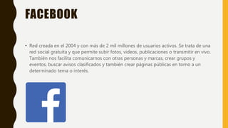 FACEBOOK
• Red creada en el 2004 y con más de 2 mil millones de usuarios activos. Se trata de una
red social gratuita y que permite subir fotos, videos, publicaciones o transmitir en vivo.
También nos facilita comunicarnos con otras personas y marcas, crear grupos y
eventos, buscar avisos clasificados y también crear páginas públicas en torno a un
determinado tema o interés.
 