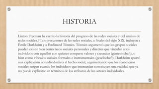 HISTORIA
Linton Freeman ha escrito la historia del progreso de las redes sociales y del análisis de
redes sociales.9 Los precursores de las redes sociales, a finales del siglo XIX, incluyen a
Émile Durkheim y a Ferdinand Tönnies. Tönnies argumentó que los grupos sociales
pueden existir bien como lazos sociales personales y directos que vinculan a los
individuos con aquellos con quienes comparte valores y creencias (gemeinschaft), o
bien como vínculos sociales formales e instrumentales (gesellschaft). Durkheim aportó
una explicación no individualista al hecho social, argumentando que los fenómenos
sociales surgen cuando los individuos que interactúan constituyen una realidad que ya
no puede explicarse en términos de los atributos de los actores individuales.
 