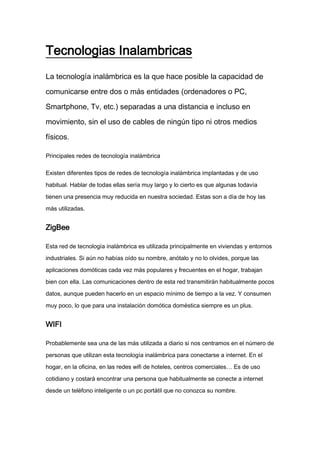 Tecnologias Inalambricas
La tecnología inalámbrica es la que hace posible la capacidad de
comunicarse entre dos o más entidades (ordenadores o PC,
Smartphone, Tv, etc.) separadas a una distancia e incluso en
movimiento, sin el uso de cables de ningún tipo ni otros medios
físicos.
Principales redes de tecnología inalámbrica
Existen diferentes tipos de redes de tecnología inalámbrica implantadas y de uso
habitual. Hablar de todas ellas sería muy largo y lo cierto es que algunas todavía
tienen una presencia muy reducida en nuestra sociedad. Estas son a día de hoy las
más utilizadas.
ZigBee
Esta red de tecnología inalámbrica es utilizada principalmente en viviendas y entornos
industriales. Si aún no habías oído su nombre, anótalo y no lo olvides, porque las
aplicaciones domóticas cada vez más populares y frecuentes en el hogar, trabajan
bien con ella. Las comunicaciones dentro de esta red transmitirán habitualmente pocos
datos, aunque pueden hacerlo en un espacio mínimo de tiempo a la vez. Y consumen
muy poco, lo que para una instalación domótica doméstica siempre es un plus.
WIFI
Probablemente sea una de las más utilizada a diario si nos centramos en el número de
personas que utilizan esta tecnología inalámbrica para conectarse a internet. En el
hogar, en la oficina, en las redes wifi de hoteles, centros comerciales… Es de uso
cotidiano y costará encontrar una persona que habitualmente se conecte a internet
desde un teléfono inteligente o un pc portátil que no conozca su nombre.
 