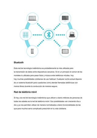 Bluetooth
Esta red de tecnología inalámbrica es probablemente la más utilizada para
la transmisión de datos entre dispositivos cercanos. Si en un principio el común de los
mortales lo utilizaba para pasar fotos y música entre teléfonos móviles, hoy
hay muchas posibilidades cotidianas de uso habitual. Cualquier coche actual dispone
de un sistema bluetooth para cuestiones como atender llamadas telefónicas con
manos libres durante la conducción de manera segura.
Red de telefonía móvil
Si hay una red de tecnología inalámbrica que utilicen a diario millones de personas de
todas las edades es la red de telefonía móvil. Sus posibilidades van creciendo día a
día y ya nos permiten utilizar de manera normalizada a diario funcionalidades de las
que para muchos sería complicado prescindir en tu vida cotidiana.
 