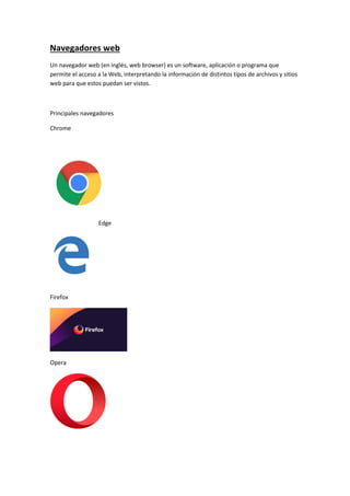 Navegadores web
Un navegador web (en inglés, web browser) es un software, aplicación o programa que
permite el acceso a la Web, interpretando la información de distintos tipos de archivos y sitios
web para que estos puedan ser vistos.
Principales navegadores
Chrome
Edge
Firefox
Opera
 