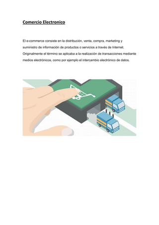 Comercio Electronico
El e-commerce consiste en la distribución, venta, compra, marketing y
suministro de información de productos o servicios a través de Internet.
Originalmente el término se aplicaba a la realización de transacciones mediante
medios electrónicos, como por ejemplo el intercambio electrónico de datos.
 