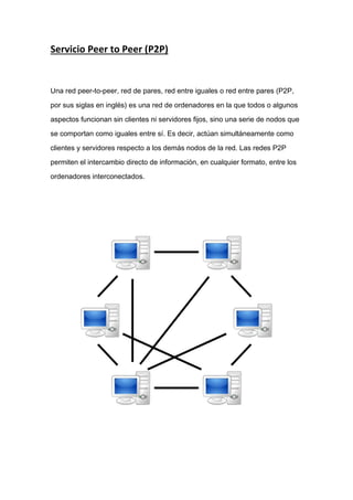 Servicio Peer to Peer (P2P)
Una red peer-to-peer, red de pares, red entre iguales o red entre pares (P2P,
por sus siglas en inglés) es una red de ordenadores en la que todos o algunos
aspectos funcionan sin clientes ni servidores fijos, sino una serie de nodos que
se comportan como iguales entre sí. Es decir, actúan simultáneamente como
clientes y servidores respecto a los demás nodos de la red. Las redes P2P
permiten el intercambio directo de información, en cualquier formato, entre los
ordenadores interconectados.
 
