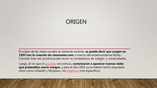 ORIGEN
El origen de las redes sociales es bastante reciente, se puede decir que surgen en
1995 con la creación de classmates.com, a manos del estadounidense Randy
Conrads. Esta red social buscaba reunir ex compañeros de colegio, o universidades.
Luego, al ver que el proyecto era exitoso, comenzaron a aparecer nuevas redes
que pretendían reunir amigos, y para el año 2003 ya se habían hecho populares
sitios como LinkedIn y MySpace, con objetivos más específicos.
 