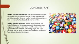 CARÁCTERISTICAS
•Redes Sociales horizontales: son el tipo de redes sociales
generales, donde cualquier tipo de usuario puede entrar y
participar de ellas, sin tener a priori características comunes.
Son, por ejemplo, Facebook, Instagram o Twitter.
•Redes Sociales verticales: aquí es algo diferente. Los
usuarios buscan o tienen puntos en común, y estas redes
sociales sirven para una o varias finalidades concretas a
nivel profesional: empleo, networking, viajes, etc. Aquí
entran el tipo de redes sociales como LinkedIn, Tripadvisor,
Soundcloud, Spotify, Vimeo, etc…
 