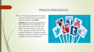 TIPOS DE REDES SOCILES
 En el mundo globalizado en el que
vivimos, Internet ya forma parte de
nuestras vidas, y las redes
sociales son nuestro escaparate en
todo el planeta. Sin embargo, hay
que saber muy bien qué tipos de
redes sociales existen y para qué
sirven, porque no todas tienen los
mismos objetivos ni tampoco están
dirigidos al mismo público. Cada una
cumple una función específica
 