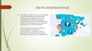 USO DE LAS REDES SOCIALES
 Las redes sociales son servicios prestados
a través de Internet que te permiten
generar un perfil público, en el que
puedes plasmar datos personales e
información de ti mismo, orientándote a
través de herramientas que te permiten
interactuar con otros internautas.
Estos nuevos servicios se configuran
como poderosos canales de
comunicación e interacción, que te
permiten crear grupos de seguidores:
pasatiempos, comunicación, empleo, etc.
 