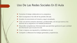 Uso De Las Redes Sociales En El Aula
 Fomentar el trabajo colaborativo en su asignatura.
 Abrir la asignatura más allá de las paredes del aula.
 Acceder al conocimiento al instante y seguir actualizado.
 Crear una red de contactos docentes y profesionales, a la vez que acerca a los
alumnos de su asignatura a la realidad profesional.
 Desarrollar competencias informacionales que permitan gestionar la gran cantidad
de información que circula en la red.
 Crear o mejorar una reputación y visibilidad en la red.
 Compartir o reflexionar los trabajos generados y experiencias.
 