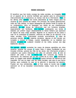 REDES SOCIALES
El beneficio que han traído consigo las redes sociales, es innegable como
en el aspecto de la enorme facilidad que aportan para la comunicación
intercontinental y la trasferencia en tiempo real de la información. Pero en
los últimos años también han traído desordenes y hasta riesgos para los
usuarios y para quienes los rodean. Por principio, las nuevas generaciones,
cada vez más obesas, no logran despegarse del asiento frente al monitor de
su computadora, otros no despegan sus dedos de sus smarthphones,
perdiendo no solo tiempo de interacción real con humanos tangibles,
especialmente sus familiares, sino también postergando sus tareas y
estudios por preferir seguir obsesivamente la menor tontería que aparezca
en alguna de esas redes sociales, llegando en la mayoría de los casos a
caer en la compulsión y obsesión, entonces se habla ya de adicción a las
redes sociales. Esta enfermedad aumenta enormemente, y miles de
personas pierden no solo materias escolares, algunas el año escolar por
completo e incluso el trabajo, cuando desatienden en su totalidad sus
deberes a saber de cualquier novedad en las redes, aunque sea algo
totalmente absurdo.
Por ejemplo, también aumentan los casos de jóvenes agredidos por otros
usuarios, quienes los acosan y suben fotos o videos humillantes de sus
incautas víctimas, quienes las más de las veces, dan información privada a
cualquiera que quiera interactuar con ellas sin pensarlo antes, y solo se
enteran del video o foto a menos que otro conocido les manda la
información. Es entonces que se dan cuenta de su error, pero demasiado
tarde: su imagen está dañada en caso de querer borrarlo de internet es casi
imposible. Por eso es mejor usar las redes sociales, solo para lo que fueron
hechas, pero cuidando no caer en la adicción ni descuidar los estudios.
Pueden ser muy entretenidas, pero al final, existe el mundo real, y para
sobrevivir en él se necesitan conocimientos reales, fuera de la realidad
virtual.
 