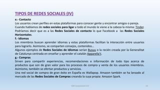 e.- Contacto
Los usuarios crean perfiles en estas plataformas para conocer gente y encontrar amigos o pareja.
Cuando hablamos de redes sociales para ligar a todo el mundo le viene a la cabeza la misma: Tinder.
Podríamos decir que es a las Redes Sociales de contacto lo que Facebook a las Redes Sociales
Horizontales.
f.- Idiomas
Los miembros buscan aprender idiomas y estas plataformas facilitan la interacción entre usuarios
para lograrlo. Asimismo, se comparten consejos, contenidos…
Algunos ejemplos de Redes Sociales de Idiomas serían Busuu o la recién creada por la Generalitat
de Catalunya centrada en enseñar y aprender el catalán Apparella’t.
g.- Compras
Sirven para compartir experiencias, recomendaciones e información de todo tipo acerca de
productos que son de gran valor para los procesos de compra y venta de los usuarios miembros.
Asimismo, también se ofertan productos y servicios.
Una red social de compra de gran éxito en España es Wallapop. Amazon también se ha lanzado al
mercado de las Redes Sociales de Compras creando la suya propia: Amazon Spark.
TIPOS DE REDES SOCIALES (IV)
SJM Computación 4.0 10
 