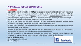 PRINCIPALES REDES SOCIALES 2019
1.- FACEBOOK
Facebook fue creado alrededor de 2004 por un grupo de estudiantes liderado por Mark Zuckerberg,
con el objetivo de mantener en contacto a los estudiantes de la Universidad de Harvard (USA). Sin
embargo, al poco tiempo cualquier persona con una cuenta de correo electrónico podía unirse. Así,
Facebook empezó a ganar popularidad en el ambiente estudiantil, para luego ampliar su target. La
traducción de la red a varios idiomas, permitió su expansión mundial.
Esta es la red social más versátil y completa. Un lugar para generar negocios, conocer gente,
relacionarse con amigos, informarse, divertirse, debatir, entre otras cosas.
Es la red social de mayor crecimiento a nivel mundial, permite conectar e interactuar con amigos,
familia y conocer otras personas.
También ofrece herramientas para negocios que les permiten acercar las marcas a su público y
potenciar su crecimiento. Hoy supera los 2.000 millones de usuarios.
Para las empresas, es prácticamente imposible no contar con Facebook como aliado en una
estrategia, ya sea para generar negocios, atraer tráfico o relacionarse con los clientes.
Año de fundación: 2004
Nº de usuarios: 2.196 millones
Tipo de red: Social
SJM Computación 4.0 13
 