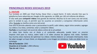 PRINCIPALES REDES SOCIALES 2019
2.- YOUTUBE
Fue fundado en 2005 por Chad Hurley, Steve Chen y Jawed Karim. El éxito rotundo hizo que la
plataforma fuera adquirida por Google al año siguiente, en 2006, por 165 mil millones de dólares.
El sitio web para compartir videos más grande de Internet. Muchos no lo ven como una red social,
pero la verdad es que, al permitir que los usuarios se conecten y compartan información entre
ellos, Youtube se clasifica como una red social.
Este sitio te permite además crear y personalizar tu perfil, subir videos, seguir otros canales y agregar
sus videos a tus listas, comentar, votar y compartir videos.
YouTube es la principal red social de videos online de la actualidad.
Un vídeo bien hecho con el título y el contenido adecuado, puede tener un enorme
impacto viral para tu marca, sobre todo si el vídeo alcanza las páginas más vistas. También
hay muchas otras maneras de optimizar tus vídeos: intenta elaborar un concepto interesante, trata
de saber escoger un buen título, un etiquetado y una imagen en miniatura. Cada uno debe tener su
estrategia.
Año de fundación: 2005
Usuarios en el mundo: 1.900 millones
Tipo de red: Vídeos
SJM Computación 4.0 14
 