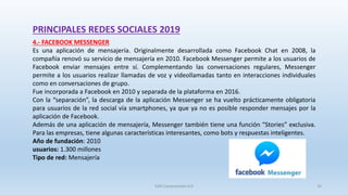 PRINCIPALES REDES SOCIALES 2019
4.- FACEBOOK MESSENGER
Es una aplicación de mensajería. Originalmente desarrollada como Facebook Chat en 2008, la
compañía renovó su servicio de mensajería en 2010. Facebook Messenger permite a los usuarios de
Facebook enviar mensajes entre sí. Complementando las conversaciones regulares, Messenger
permite a los usuarios realizar llamadas de voz y videollamadas tanto en interacciones individuales
como en conversaciones de grupo.
Fue incorporada a Facebook en 2010 y separada de la plataforma en 2016.
Con la “separación”, la descarga de la aplicación Messenger se ha vuelto prácticamente obligatoria
para usuarios de la red social vía smartphones, ya que ya no es posible responder mensajes por la
aplicación de Facebook.
Además de una aplicación de mensajería, Messenger también tiene una función “Stories” exclusiva.
Para las empresas, tiene algunas características interesantes, como bots y respuestas inteligentes.
Año de fundación: 2010
usuarios: 1.300 millones
Tipo de red: Mensajería
SJM Computación 4.0 16
 