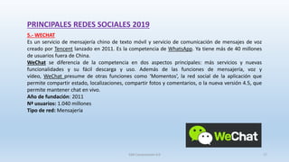 PRINCIPALES REDES SOCIALES 2019
5.- WECHAT
Es un servicio de mensajería chino de texto móvil y servicio de comunicación de mensajes de voz
creado por Tencent lanzado en 2011. Es la competencia de WhatsApp. Ya tiene más de 40 millones
de usuarios fuera de China.
WeChat se diferencia de la competencia en dos aspectos principales: más servicios y nuevas
funcionalidades y su fácil descarga y uso. Además de las funciones de mensajería, voz y
vídeo, WeChat presume de otras funciones como ‘Momentos’, la red social de la aplicación que
permite compartir estado, localizaciones, compartir fotos y comentarios, o la nueva versión 4.5, que
permite mantener chat en vivo.
Año de fundación: 2011
Nª usuarios: 1.040 millones
Tipo de red: Mensajería
SJM Computación 4.0 17
 