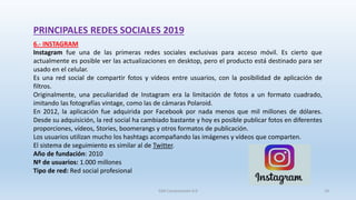 PRINCIPALES REDES SOCIALES 2019
6.- INSTAGRAM
Instagram fue una de las primeras redes sociales exclusivas para acceso móvil. Es cierto que
actualmente es posible ver las actualizaciones en desktop, pero el producto está destinado para ser
usado en el celular.
Es una red social de compartir fotos y vídeos entre usuarios, con la posibilidad de aplicación de
filtros.
Originalmente, una peculiaridad de Instagram era la limitación de fotos a un formato cuadrado,
imitando las fotografías vintage, como las de cámaras Polaroid.
En 2012, la aplicación fue adquirida por Facebook por nada menos que mil millones de dólares.
Desde su adquisición, la red social ha cambiado bastante y hoy es posible publicar fotos en diferentes
proporciones, vídeos, Stories, boomerangs y otros formatos de publicación.
Los usuarios utilizan mucho los hashtags acompañando las imágenes y vídeos que comparten.
El sistema de seguimiento es similar al de Twitter.
Año de fundación: 2010
Nº de usuarios: 1.000 millones
Tipo de red: Red social profesional
SJM Computación 4.0 18
 
