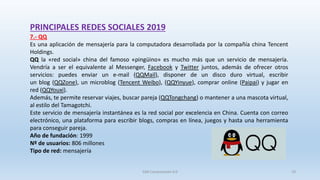 PRINCIPALES REDES SOCIALES 2019
7.- QQ
Es una aplicación de mensajería para la computadora desarrollada por la compañía china Tencent
Holdings.
QQ la «red social» china del famoso «pingüino» es mucho más que un servicio de mensajería.
Vendría a ser el equivalente al Messenger, Facebook y Twitter juntos, además de ofrecer otros
servicios: puedes enviar un e-mail (QQMail), disponer de un disco duro virtual, escribir
un blog (QQZone), un microblog (Tencent Weibo), (QQYinyue), comprar online (Paipai) y jugar en
red (QQYouxi).
Además, te permite reservar viajes, buscar pareja (QQTongchang) o mantener a una mascota virtual,
al estilo del Tamagotchi.
Este servicio de mensajería instantánea es la red social por excelencia en China. Cuenta con correo
electrónico, una plataforma para escribir blogs, compras en línea, juegos y hasta una herramienta
para conseguir pareja.
Año de fundación: 1999
Nº de usuarios: 806 millones
Tipo de red: mensajería
SJM Computación 4.0 19
 