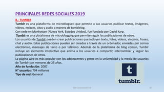PRINCIPALES REDES SOCIALES 2019
8.- TUMBLR
Tumblr es una plataforma de microblogueo que permite a sus usuarios publicar textos, imágenes,
vídeos, enlaces, citas y audio a manera de tumblelog.
Con sede en Manhattan (Nueva York, Estados Unidos), fue fundada por David Karp.
Tumblr es una plataforma de microblogging que permite seguir las publicaciones de otros.
Los usuarios de Tumblr pueden crear publicaciones que incluyen texto, fotos, vídeos, vínculos, frases,
chat y audio. Estas publicaciones pueden ser creadas a través de un ordenador, enviadas por correo
electrónico, mensajes de texto o por teléfono. Además de la plataforma de blog común, Tumblr
incluye un elemento interactivo que anima a los usuarios a compartir, intercambiar y seguir las
publicaciones de otros.
La página web es más popular con los adolescentes y gente en la universidad y la media de usuarios
de Tumblr son menores de 25 años.
Año de fundación: 2007
N° usuarios: 794 millones
Tipo de red: General
SJM Computación 4.0 20
 