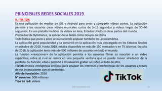 PRINCIPALES REDES SOCIALES 2019
9.- TIK TOK
Es una aplicación de medios de iOS y Android para crear y compartir vídeos cortos. La aplicación
permite a los usuarios crear vídeos musicales cortos de 3–15 segundos​ y vídeos largos de 30–60
segundos. Es una plataforma líder de vídeos en Asia, Estados Unidos y otras partes del mundo.
Propiedad de ByteDance, la aplicación se lanzó como Douyin en China
Todo indica que poco a poco se irá haciendo popular también en Latinoamérica.
La aplicación ganó popularidad y se convirtió en la aplicación más descargada en los Estados Unidos
en octubre de 2018. Hasta 2018, estaba disponible en más de 150 mercados y en 75 idiomas. En julio
de 2018, la aplicación tenía más de 500 millones de usuarios en todo el mundo.
La función «reaccionar» de la aplicación permite a los usuarios filmar su reacción a un vídeo
específico, sobre el cual se coloca en una pequeña ventana que se puede mover alrededor de la
pantalla. Su función «dúo» permite a los usuarios grabar un vídeo al lado de otro.
TikTok emplea inteligencia artificial para analizar los intereses y preferencias de los usuarios a través
de sus interacciones con el contenido.
Año de fundación: 2016
N° usuarios: 500 millones
Tipo de red: vídeos
SJM Computación 4.0 21
 