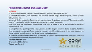 PRINCIPALES REDES SOCIALES 2019
9.- QZONE
Es un sitio web de redes sociales con sede en China que fue creado por Tencent.
Es una red social china, que permite a los usuarios escribir blogs, diarios digitales, enviar y alojar
fotos, música etc.
la mayoría de los accesorios Qzone no son gratuitos; solo después de comprar el "Diamante amarillo
canario", los usuarios pueden acceder a todos los servicios sin pagar más.
Ofrece un chat de mensajería instantánea, que llega a tener al día a 50 millones de usuarios
conectados en línea.
Es una plataforma que le permite a sus usuarios escribir blogs y tener un diario personal. También
tiene una opción para enviar fotos, escuchar música y ver videos. La mayoría de sus usuarios están en
China, aunque también cuenta con descargas en Rusia y Kazajstán.
Se sabe que Qzone emplea una variedad de métodos de censura, dependiendo de la naturaleza específica
y el nivel de sensibilidad del contenido censurado.
Año de fundación: 2005
N° usuarios: 563 millones
Tipo de red: General
SJM Computación 4.0 22
 