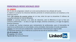 PRINCIPALES REDES SOCIALES 2019
10.- LINKEDIN
Con 15 años de antigüedad, Linkedin es la red social profesional más utilizada del mundo.
Su objetivo es propiciar las relaciones laborales poniendo en contacto personas con empresas y a las
empresas entre sí.
Tiene 500 millones de usuarios activos en un mes, entre los que se encuentran 9 millones de
compañías ubicadas en más de 200 países.
LinkedIn se asemeja bastante a las redes de relaciones, pero la diferencia es que su foco son
contactos profesionales — es decir, en lugar de amigos, tenemos conexiones, y en lugar de páginas,
tenemos empresas.
Es utilizado por muchas empresas para reclutamiento de profesionales, para el intercambio de
experiencias profesionales en comunidades y otras actividades relacionadas al mundo corporativo.
LinkedIn es la red social para profesionales, especialmente interesante para negocios B2B.
Es importante destacar que un 45% de los usuarios de esta red son decision makers.
Año de fundación: 2002
Nº usuarios: 530 millones
Tipo de red: Red social profesional
SJM Computación 4.0 23
 