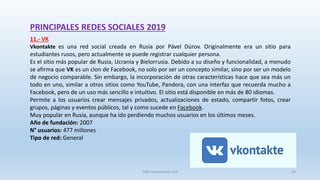 PRINCIPALES REDES SOCIALES 2019
11.- VK
Vkontakte es una red social creada en Rusia por Pável Dúrov. Originalmente era un sitio para
estudiantes rusos, pero actualmente se puede registrar cualquier persona.
Es el sitio más popular de Rusia, Ucrania y Bielorrusia. Debido a su diseño y funcionalidad, a menudo
se afirma que VK es un clon de Facebook, no solo por ser un concepto similar, sino por ser un modelo
de negocio comparable. Sin embargo, la incorporación de otras características hace que sea más un
todo en uno, similar a otros sitios como YouTube, Pandora, con una interfaz que recuerda mucho a
Facebook, pero de un uso más sencillo e intuitivo. El sitio está disponible en más de 80 idiomas.
Permite a los usuarios crear mensajes privados, actualizaciones de estado, compartir fotos, crear
grupos, páginas y eventos públicos, tal y como sucede en Facebook.
Muy popular en Rusia, aunque ha ido perdiendo muchos usuarios en los últimos meses.
Año de fundación: 2007
N° usuarios: 477 millones
Tipo de red: General
SJM Computación 4.0 24
 