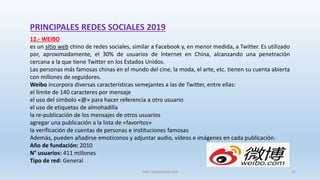 PRINCIPALES REDES SOCIALES 2019
12.- WEIBO
es un sitio web chino de redes sociales, similar a Facebook y, en menor medida, a Twitter. Es utilizado
por, aproximadamente, el 30% de usuarios de Internet en China, alcanzando una penetración
cercana a la que tiene Twitter en los Estados Unidos.
Las personas más famosas chinas en el mundo del cine, la moda, el arte, etc. tienen su cuenta abierta
con millones de seguidores.
Weibo incorpora diversas características semejantes a las de Twitter, entre ellas:
el límite de 140 caracteres por mensaje
el uso del símbolo «@» para hacer referencia a otro usuario
el uso de etiquetas de almohadilla
la re-publicación de los mensajes de otros usuarios
agregar una publicación a la lista de «favoritos»
la verificación de cuentas de personas e instituciones famosas
Además, pueden añadirse emoticonos y adjuntar audio, vídeos e imágenes en cada publicación.
Año de fundación: 2010
N° usuarios: 411 millones
Tipo de red: General
SJM Computación 4.0 25
 