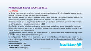 PRINCIPALES REDES SOCIALES 2019
14.- TWITER
Se define como una red social pero también como una plataforma de microblogging, ya que permite
publicar posts de solo 280 caracteres, llamados tweets.
Los usuarios tienen su perfil y pueden seguir otros perfiles (incluyendo marcas, medios de
comunicación, políticos, etc.) para mantenerse al día sobre sus actualizaciones.
No es casualidad que la mayoría de los “memes” que explotan en internet generalmente empiezan
en 140 caracteres — actualmente ampliado a 280.
Hoy, Twitter se utiliza principalmente como una segunda pantalla, en la que los usuarios comentan y
debaten lo que están viendo en la televisión, publicando comentarios sobre noticias, reality shows,
juegos de fútbol y otros programas.
Twitter ofrece un sencillo servicio que puede ayudar a tu negocio a estar en contacto con seguidores
y clientes a través de su servicio de mensajería.
En cualquier caso Twitter ofrece mucho más que la posibilidad de envío de mensajes y es la red con
mayor número de aplicaciones. Para las empresa quizá sea la más desaprovechada de las “grades
redes populares”.
Año de fundación: 2006
N° de usuarios : 335 millones
Tipo de red: Microblogging SJM Computación 4.0 27
 