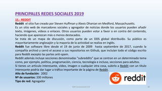 PRINCIPALES REDES SOCIALES 2019
15.- REDDIT
Reddit el sitio fue creado por Steven Huffman y Alexis Ohanian en Medford, Massachusetts.
Es un sitio web de marcadores sociales y agregador de noticias donde los usuarios pueden añadir
texto, imágenes, vídeos o enlaces. Otros usuarios pueden votar a favor o en contra del contenido,
haciendo que aparezcan más o menos destacados.
Se trata de un mapa de discusión, como parte de un DDS global distribuido. Su público es
mayoritariamente anglosajón y la mayoría de la actividad se realiza en inglés.
Reddit fue software libre desde el 19 de junio de 2009 hasta septiembre de 2017, cuando la
compañía archivó y cerró el acceso a sus repositorios en Github, que incluían todo el código escrito
para Reddit excepto las partes anti-spam​.
Reddit además incluye secciones denominadas "subreddits" que se centran en un determinado tema
como, por ejemplo, política, programación, ciencia, tecnología e incluso, secciones para adultos.
Si tienes un artículo interesante, vídeo, imagen o cualquier otra cosa, subirlo a Reddit con un título
interesante podría dar lugar a tráfico importante de la página de Reddit.
Año de fundación: 2002
Nº de usuarios: 330 millones
Tipo de red: Agregador
SJM Computación 4.0 28
 
