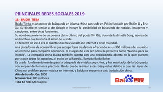 PRINCIPALES REDES SOCIALES 2019
16.- BAIDU TIEBA
Baidu Tieba es un motor de búsqueda en idioma chino con sede en Pekín fundado por Robin Li y Eric
Xu. Su diseño es similar al de Google e incluye la posibilidad de búsqueda de noticias, imágenes y
canciones, entre otras funciones.
Su nombre proviene de un poema chino clásico del poeta Xin Qiji, durante la dinastía Song, acerca de
un hombre que buscaba el amor de su vida.
En febrero de 2018 era el cuarto sitio más visitado de Internet a nivel mundial.
una plataforma de acceso libre que recoge foros de debate ofreciendo a sus 300 millones de usuarios
un entorno para compartir opiniones. El eslogan de esta red social la presenta como “Nacida para su
interés”. La compañía china Baidu también cuenta con una enciclopedia abierta en la que pueden
participar todos los usuarios, al estilo de Wikipedia, llamada Baidu Baike.
Es usada fundamentalmente para la búsqueda de música pop china, y los resultados de la búsqueda
son sorprendentemente precisos. Baidu puede realizar estas búsquedas debido a que las leyes de
China no prohíben poner música en Internet, y Baidu se encuentra bajo jurisdicción china.
Año de fundación: 2000
Nª usuarios: 300 millones
Tipo de red: Mensajería
SJM Computación 4.0 29
 