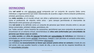DEFINICIONES
Una red social es una estructura social compuesta por un conjunto de usuarios (tales como
individuos u organizaciones) que están relacionados de acuerdo a algún criterio (relación profesional,
amistad, parentesco, entre otras).
Las redes sociales, en el mundo virtual, son sitios y aplicaciones que operan en niveles diversos –
como el profesional, de relación, entre otros – pero siempre permitiendo el intercambio de
información entre personas y/o empresas.
Una red social se ha definido como un conjunto de personas que tienen vínculos entre sí, sea por
temas comerciales, amistad, trabajo, parentesco, etc.
Las “redes sociales” como nosotros las conocemos, permitieron que esos conjuntos de personas se
encontraran en un entorno virtual, convirtiéndose en sitios web conformados por comunidades de
personas que tienen cosas en común.
Las redes sociales son sitios de Internet formados por comunidades de individuos con intereses o
actividades en común (como amistad, parentesco, trabajo) y que permiten el contacto entre estos,
con el objetivo de comunicarse e intercambiar información.
Los individuos no necesariamente se tienen que conocer previo entrar en contacto a través de una
red social, sino que pueden hacerlo a través de ella, y ese es uno de los mayores beneficios de
las comunidades virtuales.
SJM Computación 4.0 3
 