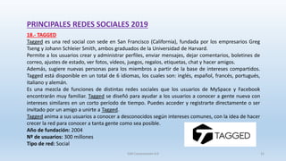 PRINCIPALES REDES SOCIALES 2019
18.- TAGGED
Tagged es una red social con sede en San Francisco (California), fundada por los empresarios Greg
Tseng y Johann Schleier Smith, ambos graduados de la Universidad de Harvard.
Permite a los usuarios crear y administrar perfiles, enviar mensajes, dejar comentarios, boletines de
correo, ajustes de estado, ver fotos, vídeos, juegos, regalos, etiquetas, chat y hacer amigos.
Además, sugiere nuevas personas para los miembros a partir de la base de intereses compartidos.
Tagged está disponible en un total de 6 idiomas, los cuales son: inglés, español, francés, portugués,
italiano y alemán.
Es una mezcla de funciones de distintas redes sociales que los usuarios de MySpace y Facebook
encontrarán muy familiar. Tagged se diseñó para ayudar a los usuarios a conocer a gente nueva con
intereses similares en un corto período de tiempo. Puedes acceder y registrarte directamente o ser
invitado por un amigo a unirte a Tagged.
Tagged anima a sus usuarios a conocer a desconocidos según intereses comunes, con la idea de hacer
crecer la red para conocer a tanta gente como sea posible.
Año de fundación: 2004
Nº de usuarios: 300 millones
Tipo de red: Social
SJM Computación 4.0 31
 