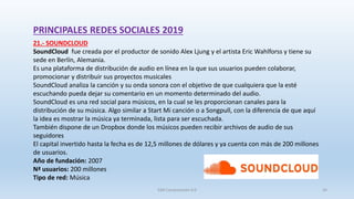 PRINCIPALES REDES SOCIALES 2019
21.- SOUNDCLOUD
SoundCloud fue creada por el productor de sonido Alex Ljung y el artista Eric Wahlforss y tiene su
sede en Berlín, Alemania.
Es una plataforma de distribución de audio en línea en la que sus usuarios pueden colaborar,
promocionar y distribuir sus proyectos musicales
SoundCloud analiza la canción y su onda sonora con el objetivo de que cualquiera que la esté
escuchando pueda dejar su comentario en un momento determinado del audio.
SoundCloud es una red social para músicos, en la cual se les proporcionan canales para la
distribución de su música. Algo similar a Start Mi canción o a Songpull, con la diferencia de que aquí
la idea es mostrar la música ya terminada, lista para ser escuchada.
También dispone de un Dropbox donde los músicos pueden recibir archivos de audio de sus
seguidores
El capital invertido hasta la fecha es de 12,5 millones de dólares y ya cuenta con más de 200 millones
de usuarios.
Año de fundación: 2007
Nª usuarios: 200 millones
Tipo de red: Música
SJM Computación 4.0 34
 